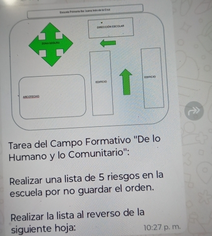 Tarea del Campo Formativo "De 
Humano y lo Comunitario": 
Realizar una lista de 5 riesgos en la 
escuela por no guardar el orden. 
Realizar la lista al reverso de la 
siguiente hoja: 10:27 p. m.