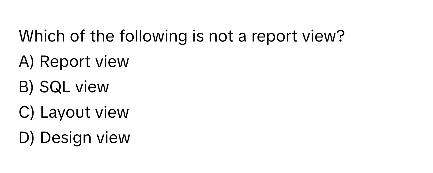 Which of the following is not a report view?

A) Report view
B) SQL view
C) Layout view
D) Design view