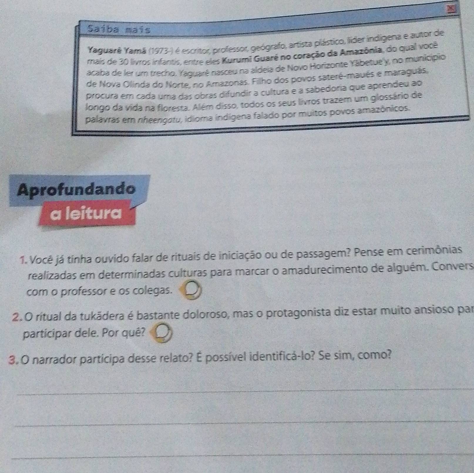 Saíba maís 
Yaguarê Yamã (1973-) é escritor, professor, geógrafo, artista plástico, líder indigena e autor de 
mais de 30 livros infantis, entre eles Kurumi Guaré no coração da Amazônia, do qual você 
acaba de ler um trecho, Yaguarê nasceu na aldeia de Novo Horizonte Yābetue'y, no município 
de Nova Olinda do Norte, no Amazonas. Filho dos povos sateré-maués e maraguás, 
procura em cada uma das obras difundir a cultura e a sabedoria que aprendeu ao 
longo da vida na floresta. Além disso, todos os seus livros trazem um glossário de 
palavras em nheengotu, idioma indígena falado por muitos povos amazônicos. 
Aprofundando 
a leitura 
1. Você já tinha ouvido falar de rituais de iniciação ou de passagem? Pense em cerimônias 
realizadas em determinadas culturas para marcar o amadurecimento de alguém. Convers 
com o professor e os colegas. 
2.O ritual da tukādera é bastante doloroso, mas o protagonista diz estar muito ansioso par 
participar dele. Por quê? 
3. O narrador participa desse relato? É possível identificá-lo? Se sim, como? 
_ 
_ 
_