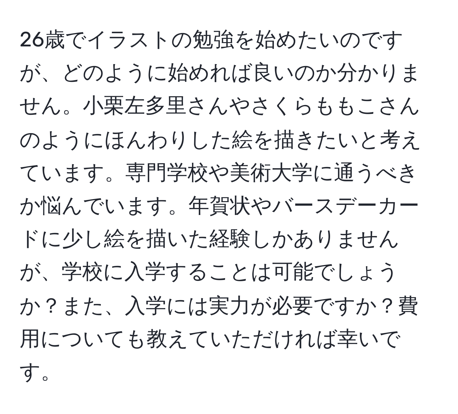 26歳でイラストの勉強を始めたいのですが、どのように始めれば良いのか分かりません。小栗左多里さんやさくらももこさんのようにほんわりした絵を描きたいと考えています。専門学校や美術大学に通うべきか悩んでいます。年賀状やバースデーカードに少し絵を描いた経験しかありませんが、学校に入学することは可能でしょうか？また、入学には実力が必要ですか？費用についても教えていただければ幸いです。