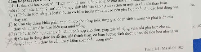 dùng hoạc sai (4,0 thể 
Câu 1. Sau khi học xong bài ''Thức ăn thuỷ sản'' giáo viên giao chỗ học ti 
một số loại thức ăn thuỷ sản", nhóm học sinh khi báo cáo dự án vì đưa ra một số câu hỏi thảo luận. 2n, 
a) Thức ăn tưới sống là loại thức ăn có hàm lượng protein cao nên phủ hợp nhất cho các loài động vật 
thuỷ sản. 
b) Cần xây dựng khẩu phần ăn phù hợp cho từng loài, từng giai đoạn sinh trưởng và phát triển của 
thuỷ sản nhằm đám bảo hiệu quả nuôi trồng. 
c) Thức ăn hỗn hợp dạng viên chim phù hợp cho tôm, giáp xác và đạng viên nổi phù hợp cho cá thi 102
d) Cá tạp là dạng thức ăn dễ tìm, giá thành thấp, có hàm lượng đinh dưỡng cao, đễ tiêu hoá nhưng sử 
dụng cá tạp làm thức ăn cần lưu ý kiểm soát chất lượng nước. 
Trang 3/4 - Mã đề thi 102