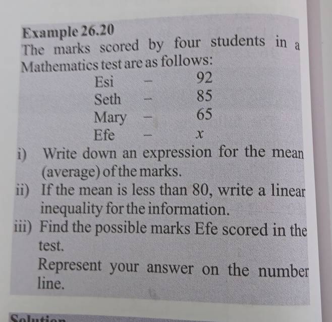 Example 26.20 
The marks scored by four students in a 
Mathematics test are as follows: 
Esi
92
Seth
85
Mary - 65
Efe _ x
i) Write down an expression for the mean 
(average) of the marks. 
ii) If the mean is less than 80, write a linear 
inequality for the information. 
iii) Find the possible marks Efe scored in the 
test. 
Represent your answer on the number 
line. 
Selution