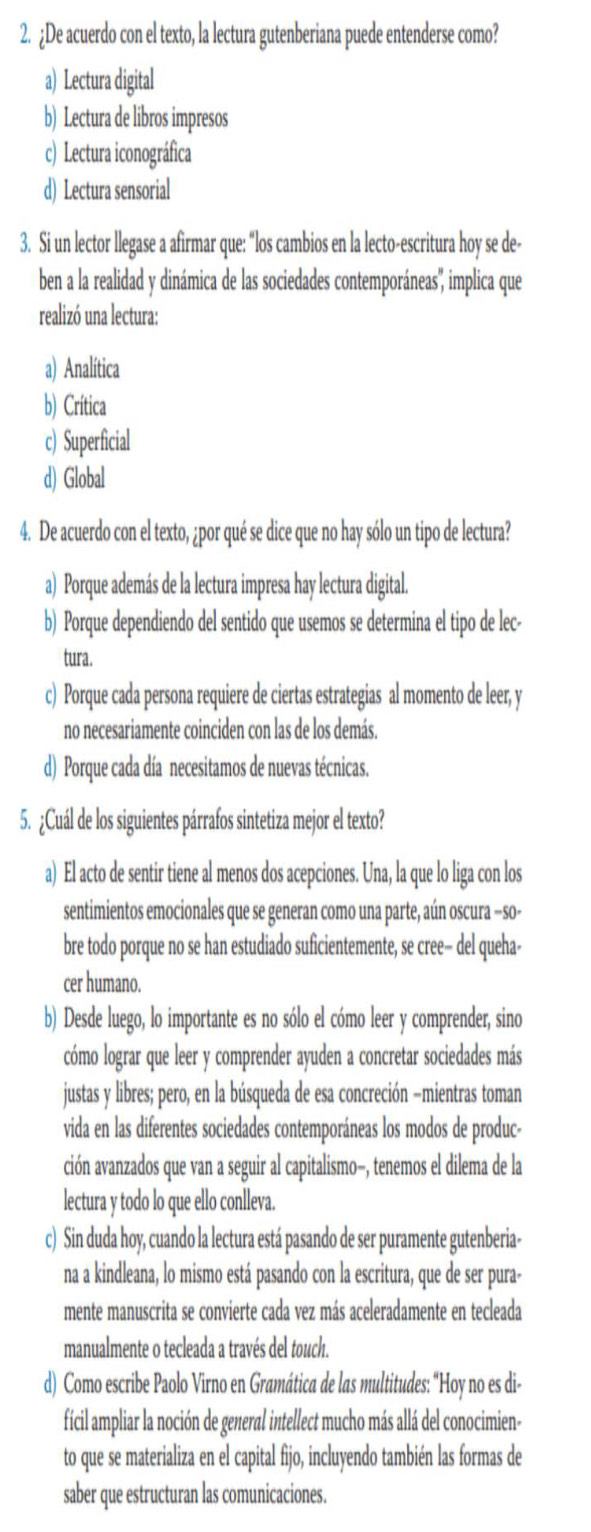 ¿De acuerdo con el texto, la lectura gutenberiana puede entenderse como?
a) Lectura digital
b) Lectura de libros impresos
c) Lectura iconográfica
d) Lectura sensorial
3. Si un lector llegase a afirmar que: “los cambios en la lecto-escritura hoy se de-
ben a la realidad y dinámica de las sociedades contemporáneas', implica que
realizó una lectura:
a) Analítica
b) Crítica
c) Superficial
d) Global
4. De acuerdo con el texto, ¿por qué se dice que no hay sólo un tipo de lectura?
a) Porque además de la lectura impresa hay lectura digital.
b) Porque dependiendo del sentido que usemos se determina el tipo de lec-
tura.
c) Porque cada persona requiere de ciertas estrategias al momento de leer, y
no necesariamente coinciden con las de los demás.
d) Porque cada día necesitamos de nuevas técnicas.
5. ¿Cuál de los siguientes párrafos sintetiza mejor el texto?
a) El acto de sentir tiene al menos dos acepciones. Una, la que lo liga con los
sentimientos emocionales que se generan como una parte, aún oscura −so-
bre todo porque no se han estudiado suficientemente, se cree- del queha-
cer humano.
b) Desde luego, lo importante es no sólo el cómo leer y comprender, sino
cómo lograr que leer y comprender ayuden a concretar sociedades más
justas y libres; pero, en la búsqueda de esa concreción −mientras toman
vida en las diferentes sociedades contemporáneas los modos de produc-
ción avanzados que van a seguir al capitalismo-, tenemos el dilema de la
lectura y todo lo que ello conlleva.
c) Sin duda hoy, cuando la lectura está pasando de ser puramente gutenberia-
na a kindleana, lo mismo está pasando con la escritura, que de ser pura-
mente manuscrita se convierte cada vez más aceleradamente en tecleada
manualmente o tecleada a través del touch.
d) Como escribe Paolo Virno en Gramática de las multitudes: "Hoy no es di-
fícil ampliar la noción de general intellect mucho más allá del conocimien-
to que se materializa en el capital fijo, incluyendo también las formas de
saber que estructuran las comunicaciones.