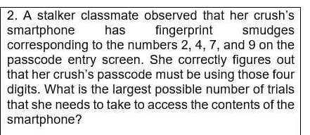 A stalker classmate observed that her crush's 
smartphone has fingerprint : smudges 
corresponding to the numbers 2, 4, 7, and 9 on the 
passcode entry screen. She correctly figures out 
that her crush's passcode must be using those four 
digits. What is the largest possible number of trials 
that she needs to take to access the contents of the 
smartphone?