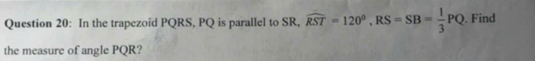 In the trapezoid PQRS, PQ is parallel to SR, widehat RST=120^0, RS=SB= 1/3 PQ. Find 
the measure of angle PQR?