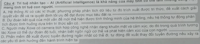 Tri tuệ nhân tạo - Al (Artificial Intelligence) là khả năng của mày tinh có thể lam Ià
mang tính trí tuệ con người.
A. Hệ thống Al có các kĩ thuật, phương pháp phân tích dữ liệu từ đó trích xuất được tri thức, đề xuất cách giải
quyết vấn đề và ra quyết định tối ưu để đạt được mục tiêu đặt ra.
B. Dự đoán kết quả của một vấn đề mới thể hiện được tính thông minh của hệ thống, nếu hệ thống tự động phân
tích được tình huống dựa trên tri thức sẵn có..
C. Người máy Xoxe có camera tích hợp công nghệ nhận dạng khuôn mặt và cảm xúc, do đó trong quá trình tương
tác Xoxe có thể dự đoán độ tuổi, nhận biết ngôn ngữ cơ thể và phát hiện cảm xúc của con người.
D. Phần mềm đề xuất được tuyến đường ngắn nhất có thể đi, tự động đề xuất thay đổi tuyến đường nếu xảy ra
các yếu tố ảnh hưởng đến hành trình hiện tại