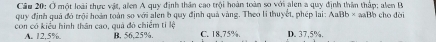 Cầu 20: Ở một loài thực vật, alen A quy định thân cao trội hoàn toàn so với alen a quy định thân thập; alen B
quy định quả đó trội hoàn toàn so với alen b quy định quả vàng. Theo li thuyết, phép lại AaBb* aaBb cho dài
con có kiểu hình thân cao, quả đó chiếm tỉ lệ B, 56, 25%. C. 18.75%. D. 37,5%.
A. 12.5%.