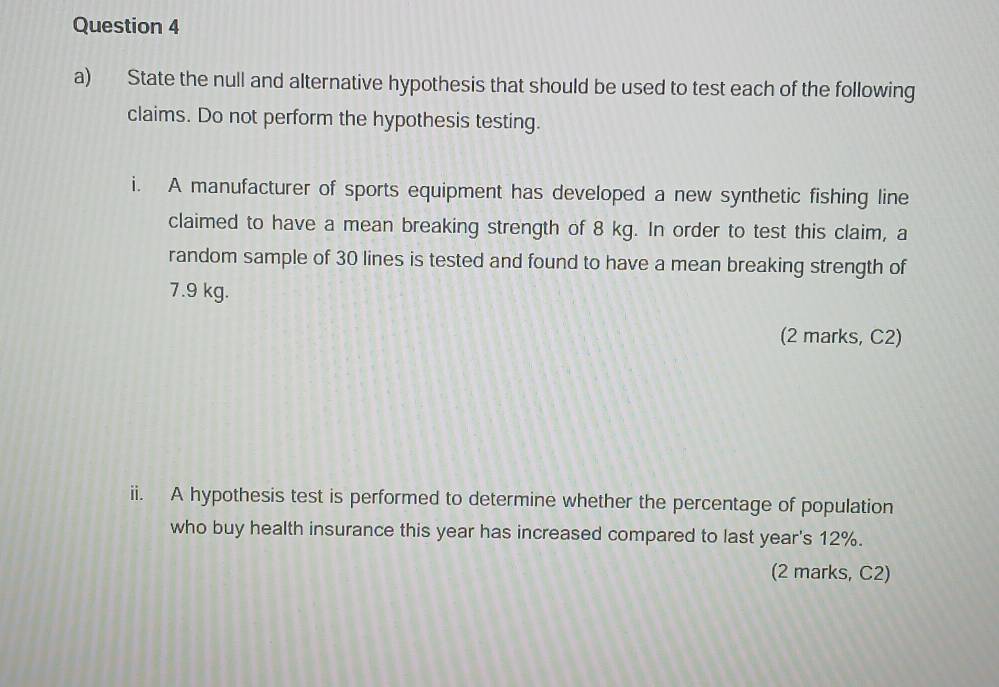 State the null and alternative hypothesis that should be used to test each of the following 
claims. Do not perform the hypothesis testing. 
i. A manufacturer of sports equipment has developed a new synthetic fishing line 
claimed to have a mean breaking strength of 8 kg. In order to test this claim, a 
random sample of 30 lines is tested and found to have a mean breaking strength of
7.9 kg. 
(2 marks, C2) 
ii. A hypothesis test is performed to determine whether the percentage of population 
who buy health insurance this year has increased compared to last year 's 12%. 
(2 marks, C2)