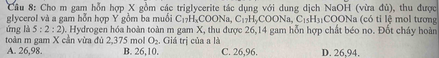 Cho m gam hỗn hợp X gồm các triglycerite tác dụng với dung dịch NaOH (vừa đủ), thu được
glycerol và a gam hỗn hợp Y gồm ba muối C_17H_xCOONa, C_17H_yCOONa, C_15H_31 C ()( Na c i m ol tương
ứng là 5:2:2). Hydrogen hóa hoàn toàn m gam X, thu được 26,14 gam hỗn hợp chất béo no. Đốt cháy hoàn
toàn m gam X cần vừa đủ 2,375 mol O_2. Giá trị của a là
A. 26,98. B. 26, 10. C. 26,96. D. 26,94.