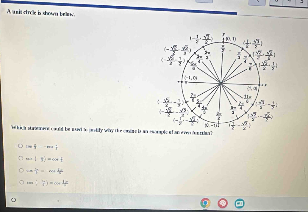 4 5
A unit circle is shown below.
Which statement could be used to justify why the cosine is an n function?
cos  π /3 =-cos  π /3 
cos (- π /3 )=cos  π /3 
cos  5π /6 =-cos  11π /6 
cos (- 5π /6 )=cos  11π /6 