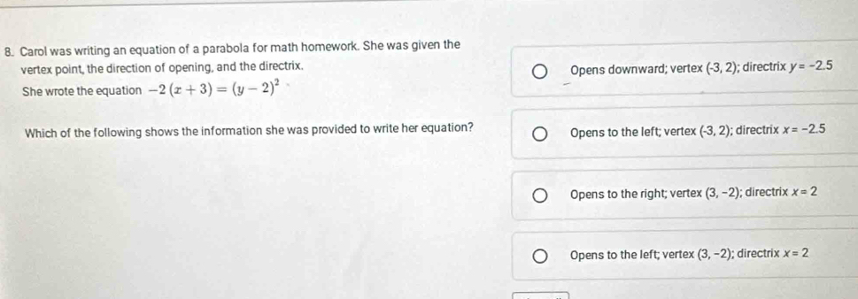 Carol was writing an equation of a parabola for math homework. She was given the
vertex point, the direction of opening, and the directrix. Opens downward; vertex (-3,2); directrix y=-2.5
She wrote the equation -2(x+3)=(y-2)^2
Which of the following shows the information she was provided to write her equation? Opens to the left; vertex (-3,2); directrix x=-2.5
Opens to the right; vertex (3,-2); directrix x=2
Opens to the left; vertex (3,-2); directrix x=2