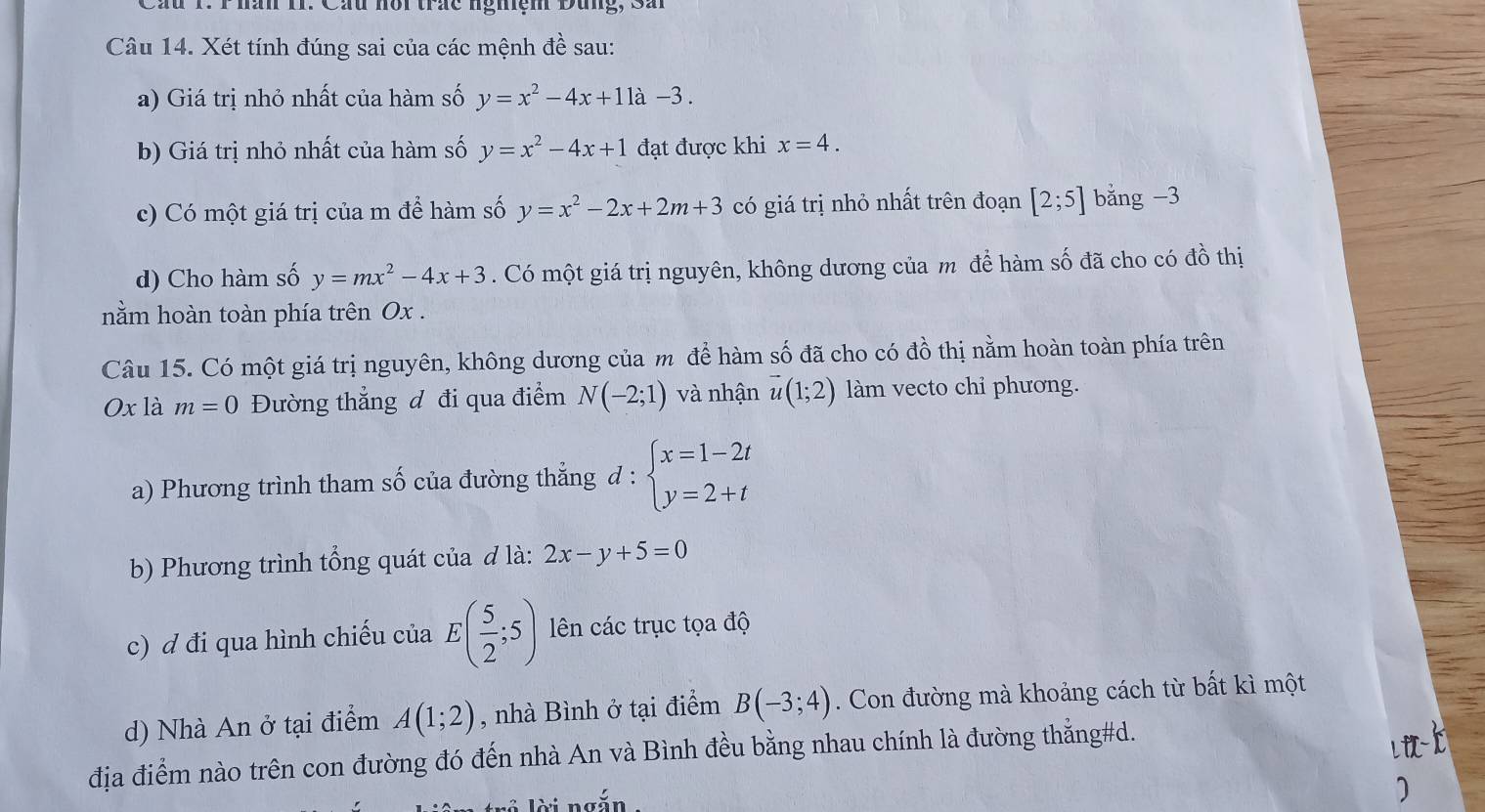 Cầu 1. Thăn II. Cầu nôi trắc ngmem Dung, Sầ 
Câu 14. Xét tính đúng sai của các mệnh đề sau: 
a) Giá trị nhỏ nhất của hàm số y=x^2-4x+11a-3. 
b) Giá trị nhỏ nhất của hàm số y=x^2-4x+1 đạt được khi x=4. 
c) Có một giá trị của m để hàm số y=x^2-2x+2m+3 có giá trị nhỏ nhất trên đoạn [2;5] bǎng -3
d) Cho hàm số y=mx^2-4x+3. Có một giá trị nguyên, không dương của m để hàm số đã cho có đồ thị 
nằm hoàn toàn phía trên Ox. 
Câu 15. Có một giá trị nguyên, không dương của m để hàm số đã cho có đồ thị nằm hoàn toàn phía trên
Ox là m=0 Đường thẳng đ đi qua điểm N(-2;1) và nhận vector u(1;2) làm vecto chỉ phương. 
a) Phương trình tham số của đường thẳng d : beginarrayl x=1-2t y=2+tendarray.
b) Phương trình tổng quát của đ là: 2x-y+5=0
c) ơ đi qua hình chiếu của E( 5/2 ;5) ên các trục tọa độ 
d) Nhà An ở tại điểm A(1;2) , nhà Bình ở tại điểm B(-3;4). Con đường mà khoảng cách từ bất kì một 
địa điểm nào trên con đường đó đến nhà An và Bình đều bằng nhau chính là đường thẳng#d. 
Li 
lời ngắn