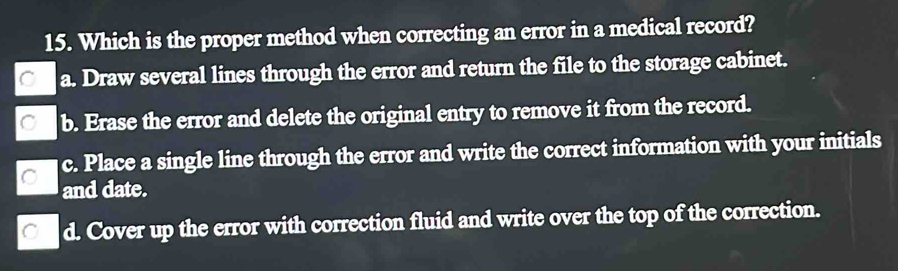 Which is the proper method when correcting an error in a medical record?
C a. Draw several lines through the error and return the file to the storage cabinet.
C b. Erase the error and delete the original entry to remove it from the record.
c. Place a single line through the error and write the correct information with your initials
C
and date.
C d. Cover up the error with correction fluid and write over the top of the correction.