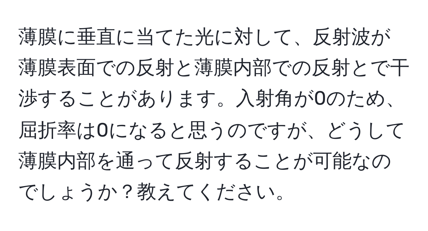 薄膜に垂直に当てた光に対して、反射波が薄膜表面での反射と薄膜内部での反射とで干渉することがあります。入射角が0のため、屈折率は0になると思うのですが、どうして薄膜内部を通って反射することが可能なのでしょうか？教えてください。