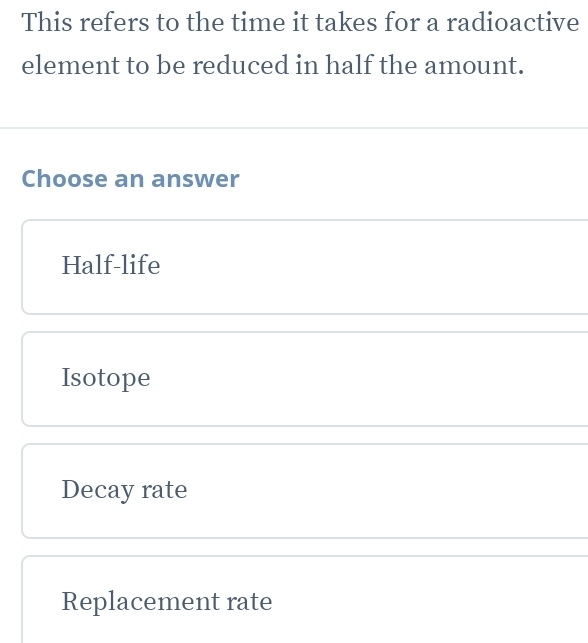 This refers to the time it takes for a radioactive
element to be reduced in half the amount.
Choose an answer
Half-life
Isotope
Decay rate
Replacement rate