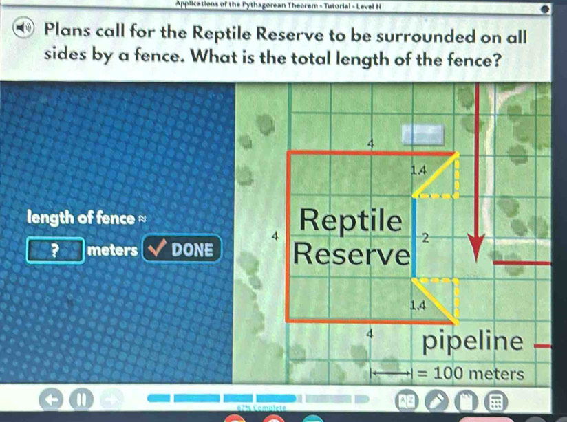 Applications of the Pythagorean Theorem - Tutorial - Level H
Plans call for the Reptile Reserve to be surrounded on all
sides by a fence. What is the total length of the fence?
length of fence ≈ 
? meters DONE