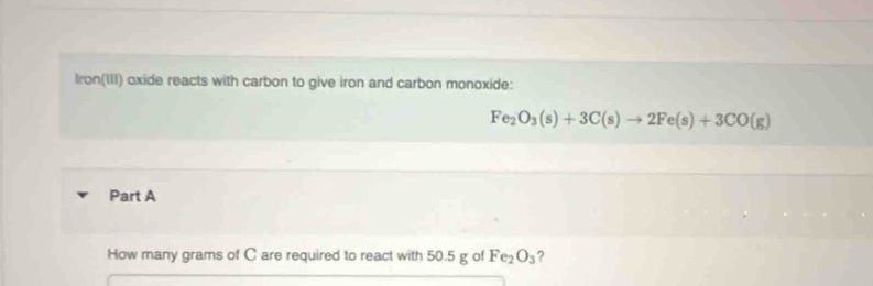 Iron(III) oxide reacts with carbon to give iron and carbon monoxide:
Fe_2O_3(s)+3C(s)to 2Fe(s)+3CO(g)
Part A 
How many grams of C are required to react with 50.5 g of Fe_2O_3 ?