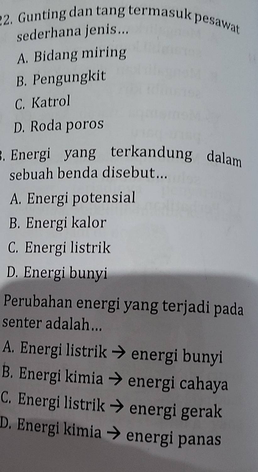 Gunting dan tang termasuk pesawat
sederhana jenis...
A. Bidang miring
B. Pengungkit
C. Katrol
D. Roda poros
. Energi yang terkandung dalam
sebuah benda disebut...
A. Energi potensial
B. Energi kalor
C. Energi listrik
D. Energi bunyi
Perubahan energi yang terjadi pada
senter adalah...
A. Energi listrik energi bunyi
B. Energi kimia energi cahaya
C. Energi listrik energi gerak
D. Energi kimia energi panas