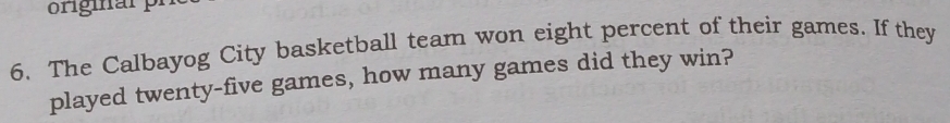 originarpr 
6. The Calbayog City basketball team won eight percent of their games. If they 
played twenty-five games, how many games did they win?