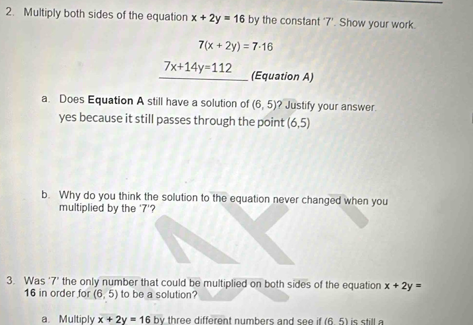 Multiply both sides of the equation x+2y=16 by the constant ‘ 7 ’. Show your work.
7(x+2y)=7· 16
7x+14y=112 (Equation A) 
a. Does Equation A still have a solution of (6,5) ? Justify your answer. 
yes because it still passes through the point (6,5)
b. Why do you think the solution to the equation never changed when you 
multiplied by the ‘ 7 ’? 
3. Was ‘ 7 ’ the only number that could be multiplied on both sides of the equation x+2y=
16 in order for (6,5) to be a solution? 
a. Multiply x+2y=16 by three different numbers and see if (6.5) is still a