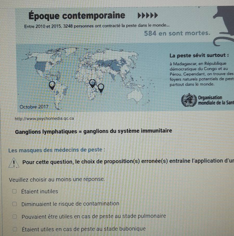 Époque contemporaine
Entre 2010 et 2015, 3248 personnes ont contracté la peste dans le monde...
584 en sont mortes.
Pérou. Cependant, on trouve des
foyers naturels potentiels de pest
mondiale de la Sant
http://www.psychomedia.qc.ca
Ganglions lymphatiques = ganglions du système immunitaire
Les masques des médecins de peste :
Pour cette question, le choix de proposition(s) erronée(s) entraîne l'application d'un
Veuillez choisir au moins une réponse.
Étaient inutiles
Diminuaient le risque de contamination
Pouvaient être utiles en cas de peste au stade pulmonaire
Étaient utiles en cas de peste au stade bubonique