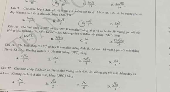 A. frac 19· B.  2asqrt(57)/19 . C.  2asqrt(3)/19 . D.  2asqrt(38)/19 .
Câu 9, Cho hình chóp S.ABC có đáy là tam giác vuông cân tại B . 2SA=AC=2a và SA vuông góc với
đảy. Khoảng cách từ A đến mặt phẳng (SBC) là
A.  2asqrt(6)/3  B.  4asqrt(3)/3 . C  asqrt(6)/3 . D.  asqrt(3)/3 .
Câu 10, Cho hình chóp S.ABC có đây ABC là tam giác vuông tại B và cạnh bên SB vuông gốc với mặt
phẳng đây. Biết SB=3a,AB=4a,BC=2a. Khoảng cách từ B đến mặt phẳng (SAC) bằng
A.  12sqrt(61)a/61 . B.  3sqrt(14)a/14 . C.  4a/5 . D.  12sqrt(29)a/29 .
Cầu 11. Cho hình chóp S.ABC có đáy là tam giác vuông đỉnh B, AB=a , SA vuông góc với mặt phẳng
đáy và SA=2a Khoảng cách từ A đến mặt phẳng (SBC) bằng
A.  2sqrt(5)a/5 . B.  sqrt(5)a/3 . C.  2sqrt(2)a/3 . D.  sqrt(5)a/5 .
Câu 12. Cho hình chóp S.ABCD có đáy là hình vuông cạnh sqrt(3)a , SA vuông góc với mặt phẳng đảy và
SA=a * . Khoảng cách từ A đến mặt phẳng (SBC) bằng
A.  sqrt(5)a/3 . B.  sqrt(3)a/2 . C.  sqrt(6)a/6 . D.  sqrt(3)a/3 .