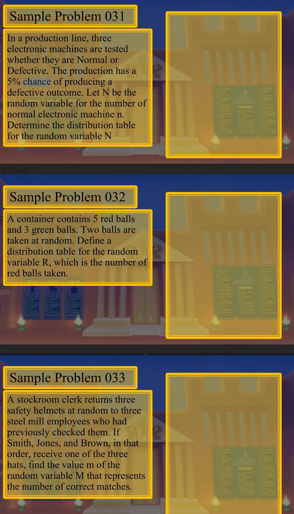 Sample Problem 031 
In a production line, three 
electronic machines are tested 
whether they are Normal or 
Defective. The production has a
5% chance of producing a 
defective outcome. Let N be the 
random variable for the number of 
normal electronic machine n. 
Determine the distribution table 
for the random variable N
Fileo 
Sample Problem 032 
A container contains 5 red balls 
and 3 green balls. Two balls are 
taken at random. Define a 
distribution table for the random 
variable R. which is the number of 
red balls taken. 
Sample Problem 033 
A stockroom clerk returns three 
safety helmets at random to three 
steel mill employees who had 
previously checked them. If 
Smith, Jones, and Brown, in that 
order, receive one of the three 
hats, find the value m of the 
random variable M that represents 
the number of correct matches.