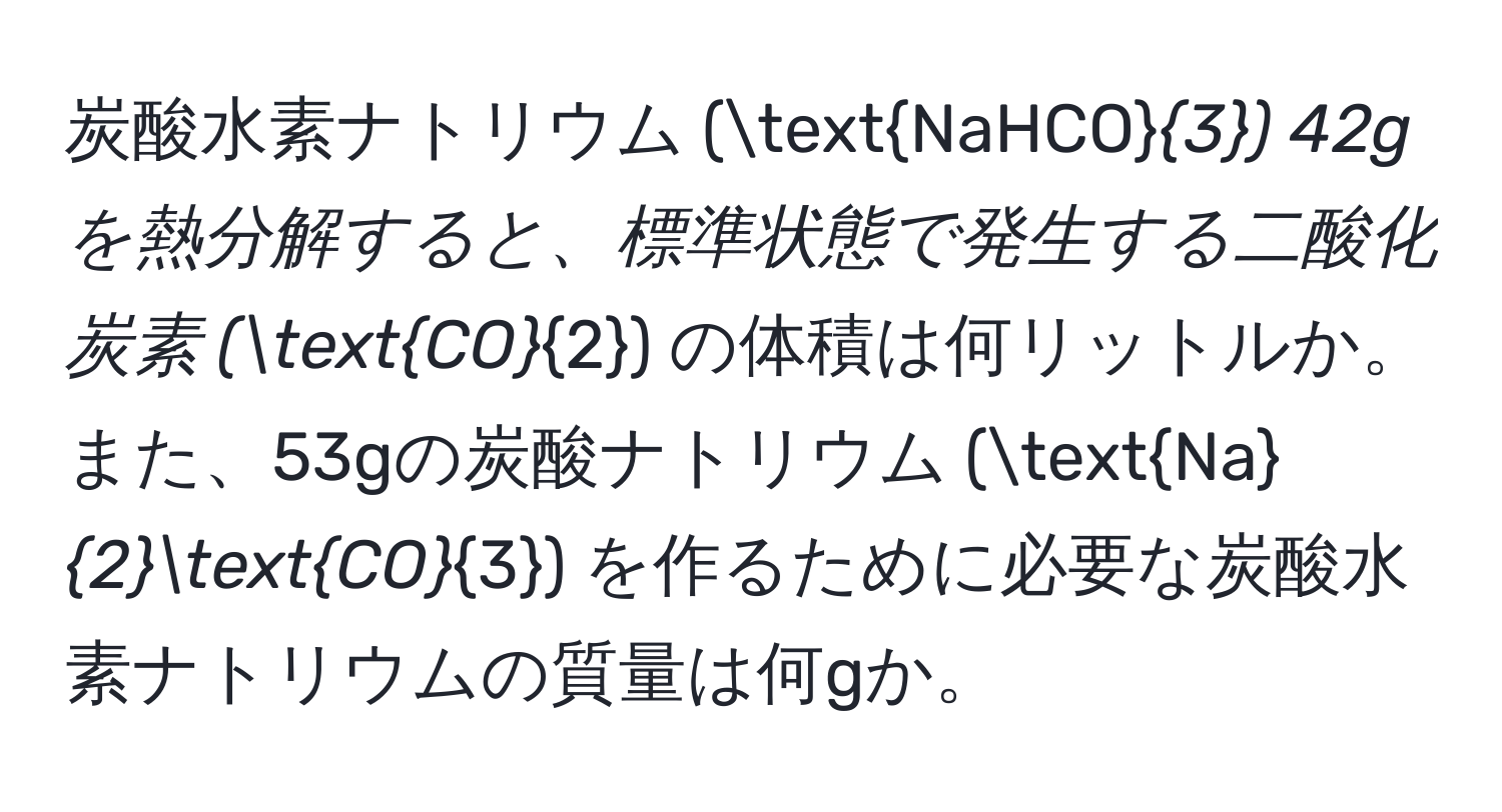 炭酸水素ナトリウム (NaHCO_3) 42gを熱分解すると、標準状態で発生する二酸化炭素 (CO_2) の体積は何リットルか。また、53gの炭酸ナトリウム (Na_2CO_3) を作るために必要な炭酸水素ナトリウムの質量は何gか。