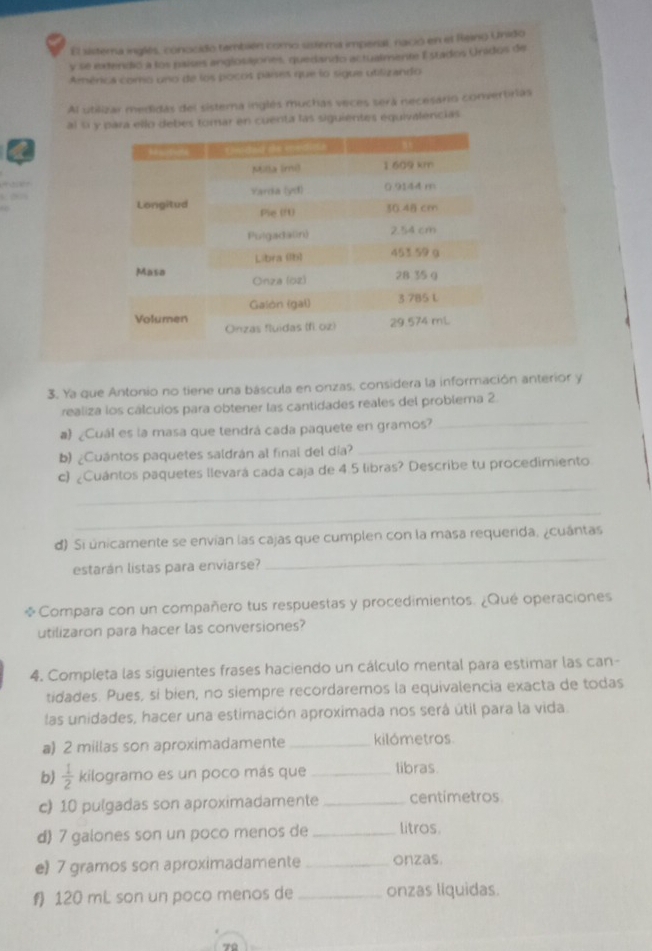 El sistema inglés, conocido también como ustema imperal, nació en el Reino Unido
y se extendió a los países anglosajones, quedando actualmente E stados Unidos de
América como uno de los pocos países que lo sigue utilizando
Al utilizar medidas del sistema inglés muchas veces será necesário convertirias
al si y para ello debes tomar en cuenta las siguientes equivalencias
3. Ya que Antonio no tiene una báscula en onzas, considera la información anterior y
realiza los cálculos para obtener las cantidades reales del problema 2.
_
a) ¿Cuál es la masa que tendrá cada paquete en gramos?
_
b) ¿Cuántos paquetes saldrán al final del día?
_
c) ¿Cuántos paquetes llevará cada caja de 4.5 libras? Describe tu procedimiento
_
d) Si únicamente se envian las cajas que cumplen con la masa requerida. ¿cuántas
estarán listas para enviarse?
_
Compara con un compañero tus respuestas y procedimientos. ¿Qué operaciones
utilizaron para hacer las conversiones?
4. Completa las siguientes frases haciendo un cálculo mental para estimar las can-
tidades. Pues, si bien, no siempre recordaremos la equivalencia exacta de todas
las unidades, hacer una estimación aproximada nos será útil para la vida
a) 2 millas son aproximadamente _kilómetros
b)  1/2  kilogramo es un poco más que _tibras.
c) 10 pulgadas son aproximadamente _centimetros
d) 7 galones son un poco menos de _litros.
e 7 gramos son aproximadamente _onzas.
120 mL son un poco menos de _onzas líquidas.