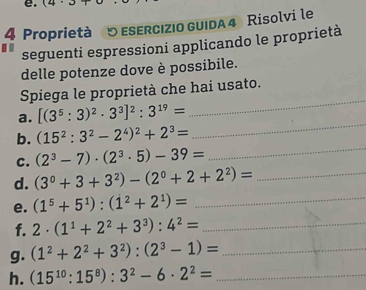 (4· 3+
4 Proprietà (5 esercızio guida 4) Risolvi le 
seguenti espressioni applicando le proprietà 
delle potenze dove è possibile. 
Spiega le proprietà che hai usato. 
a. [(3^5:3)^2· 3^3]^2:3^(19)=
_ 
_ 
b. (15^2:3^2-2^4)^2+2^3=
_ 
C. (2^3-7)· (2^3· 5)-39=
d. (3^0+3+3^2)-(2^0+2+2^2)= _ 
e. (1^5+5^1):(1^2+2^1)= _ 
f. 2· (1^1+2^2+3^3):4^2= _ 
g. (1^2+2^2+3^2):(2^3-1)= _ 
h. (15^(10):15^8):3^2-6· 2^2= _