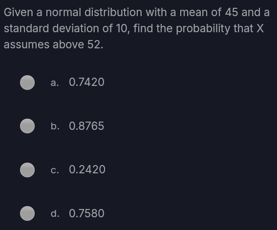 Given a normal distribution with a mean of 45 and a
standard deviation of 10, find the probability that X
assumes above 52.
a. 0.7420
b. 0.8765
c. 0.2420
d. 0.7580