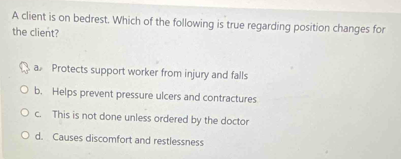 A client is on bedrest. Which of the following is true regarding position changes for
the client?
a Protects support worker from injury and falls
b. Helps prevent pressure ulcers and contractures
c. This is not done unless ordered by the doctor
d. Causes discomfort and restlessness