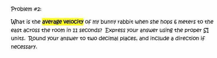 Problem #2: 
What is the average velocity of my bunny rabbit when she hops 6 meters to the 
east across the room in 11 seconds? Express your answer using the proper SI 
units. Round your answer to two decimal places, and include a direction if 
necessary.