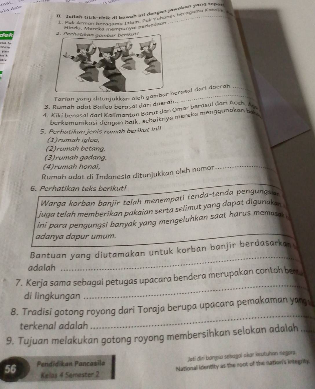 mat. 
alu dal é 
I Isilah titik-titik di bawah ini dengan jawaban yang tepat 
1. Pak Arman beraqama Islam. Pak Yohanes beragama Katolik 
Hindu. Mereka mempunyai perbedaan 
dek 2. Perhatikan gambar berikut! 
eka bị 
rorie 
Tarian yang ditunjukkan oleh gamerasal dari daerah 
3. Rumah adat Baileo berasal dari daerah 
4. Kiki berasal dari Kalimantan Barat dan Omar berasal dari Aceh. Ay 
berkomunikasi dengan baik, sebaiknya mereka menggunakan ba . 
5. Perhatikan jenis rumah berikut ini! 
(1)rumah igloo, 
(2)rumah betang, 
(3)rumah gadang, 
(4)rumah honai, 
Rumah adat di Indonesia ditunjukkan oleh nomor 
_ 
6. Perhatikan teks berikut! 
Warga korban banjir telah menempati tenda-tenda pengungsian 
juga telah memberikan pakaian serta selimut yang dapat digunakan 
ini para pengungsi banyak yang mengeluhkan saat harus memasak . 
adanya dapur umum. 
Bantuan yang diutamakan untuk korban banjir berdasarkan 
adalah 
_ 
7. Kerja sama sebagai petugas upacara bendera merupakan contoh beat. 
di lingkungan 
_ 
_ 
8. Tradisi gotong royong dari Toraja berupa upacara pemakaman yang 
terkenal adalah 
9. Tujuan melakukan gotong royong membersihkan selokan adalah_ 
Jati diri bangsa sebagai akar keutuhan negara.
56 Pendidikan Pancasila 
Kelas 4 Semester 2 National identity as the root of the nation's integrity.