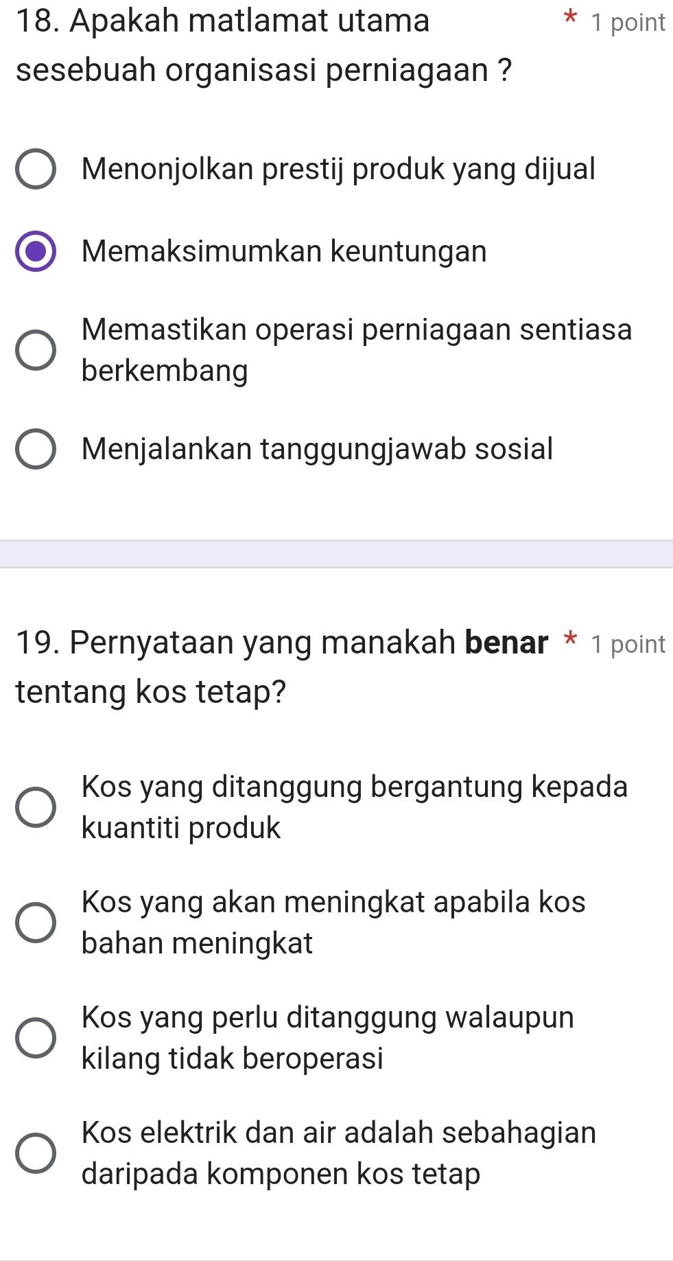 Apakah matlamat utama 1 point
sesebuah organisasi perniagaan ?
Menonjolkan prestij produk yang dijual
Memaksimumkan keuntungan
Memastikan operasi perniagaan sentiasa
berkembang
Menjalankan tanggungjawab sosial
19. Pernyataan yang manakah benar * 1 point
tentang kos tetap?
Kos yang ditanggung bergantung kepada
kuantiti produk
Kos yang akan meningkat apabila kos
bahan meningkat
Kos yang perlu ditanggung walaupun
kilang tidak beroperasi
Kos elektrik dan air adalah sebahagian
daripada komponen kos tetap