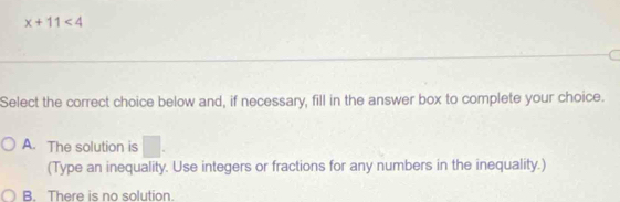 x+11<4</tex> 
Select the correct choice below and, if necessary, fill in the answer box to complete your choice.
A. The solution is A
(Type an inequality. Use integers or fractions for any numbers in the inequality.)
B. There is no solution.