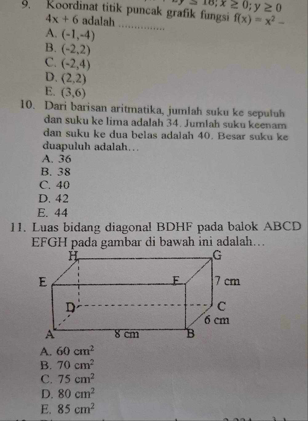 -y≥ 16; x≥ 0; y≥ 0
9. Koordinat titik puncak grafik fungsi f(x)=x^2-
4x+6 adalah
A. (-1,-4)
B. (-2,2)
C. (-2,4)
D. (2,2)
E. (3,6)
10. Dari barisan aritmatika, jumlah suku ke sepuluh
dan suku ke lima adalah 34. Jumlah suku keenam
dan suku ke dua belas adalah 40. Besar suku k
duapuluh adalah…
A. 36
B. 38
C. 40
D. 42
E. 44
11. Luas bidang diagonal BDHF pada balok ABCD
EFGH pada gambar di bawah ini adalah...
A. 60cm^2
B. 70cm^2
C. 75cm^2
D. 80cm^2
E. 85cm^2