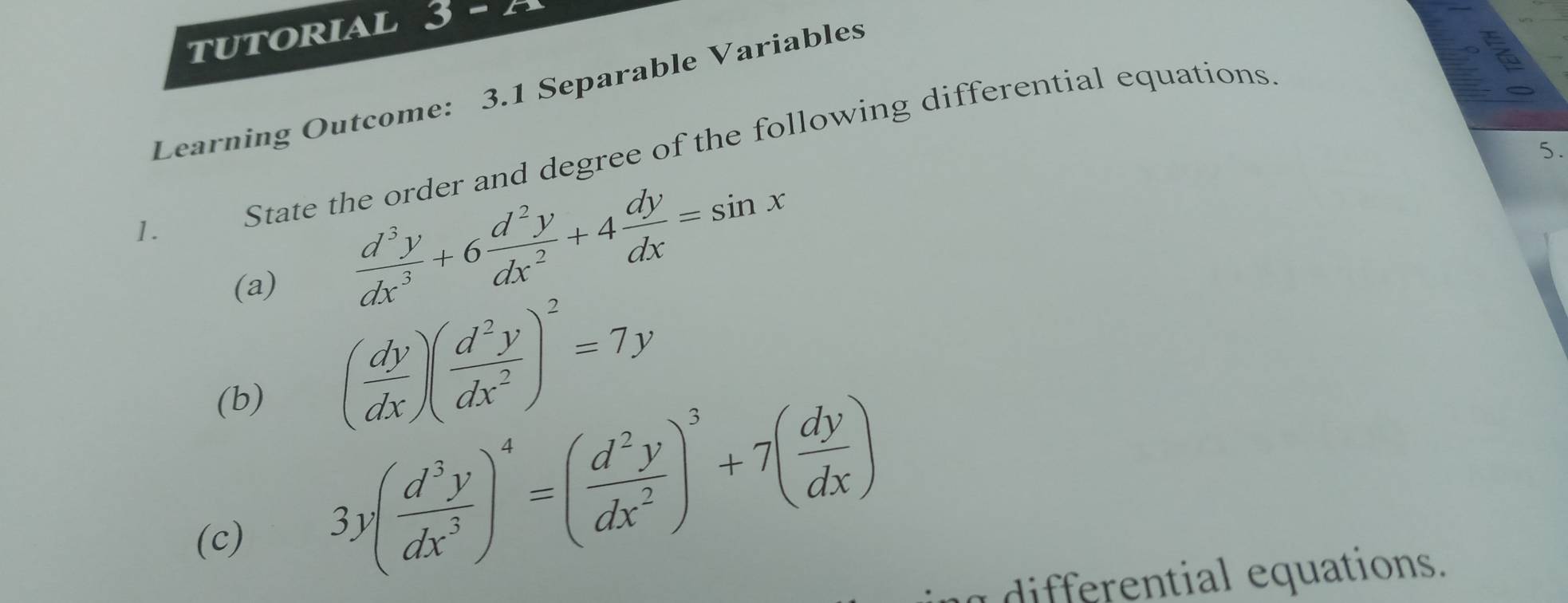 tUTORIAL 3F
Learning Outcome: 3.1 Separable Variables
1. State the order and degree of the following differential equations.
5.
(a)
 d^3y/dx^3 +6 d^2y/dx^2 +4 dy/dx =sin x
(b)
( dy/dx )( d^2y/dx^2 )^2=7y
(c)
3y( d^3y/dx^3 )^4=( d^2y/dx^2 )^3+7( dy/dx )
differential equations.