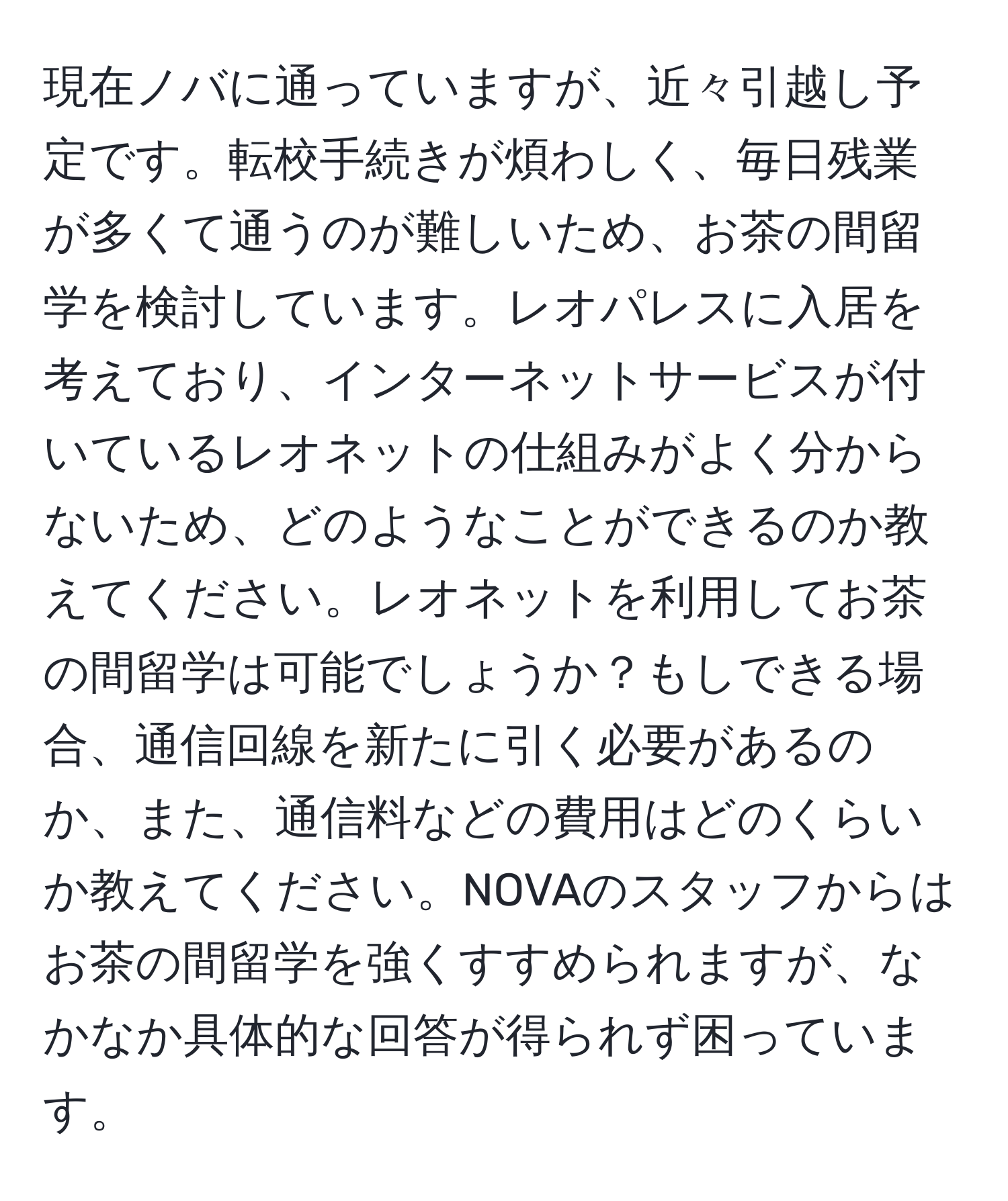 現在ノバに通っていますが、近々引越し予定です。転校手続きが煩わしく、毎日残業が多くて通うのが難しいため、お茶の間留学を検討しています。レオパレスに入居を考えており、インターネットサービスが付いているレオネットの仕組みがよく分からないため、どのようなことができるのか教えてください。レオネットを利用してお茶の間留学は可能でしょうか？もしできる場合、通信回線を新たに引く必要があるのか、また、通信料などの費用はどのくらいか教えてください。NOVAのスタッフからはお茶の間留学を強くすすめられますが、なかなか具体的な回答が得られず困っています。