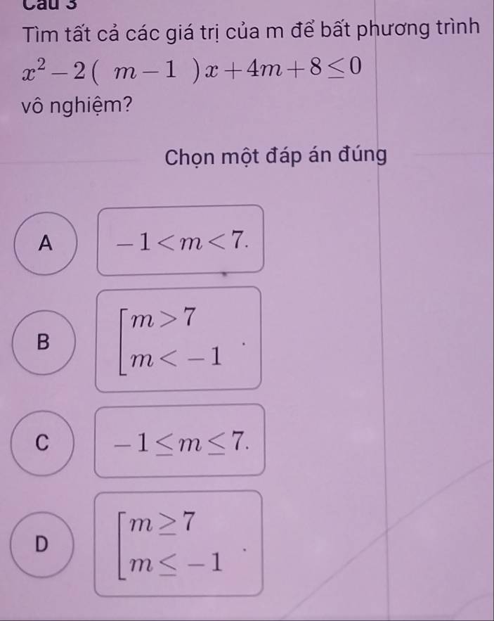 Cau 3
Tìm tất cả các giá trị của m để bất phương trình
x^2-2(m-1)x+4m+8≤ 0
vô nghiệm?
Chọn một đáp án đúng
A -1 .
B beginarrayl m>7 m .
C -1≤ m≤ 7.
D beginarrayl m≥ 7 m≤ -1endarray.