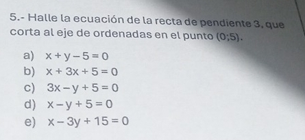 5.- Halle la ecuación de la recta de pendiente 3, que
corta al eje de ordenadas en el punto (0;5).
a) x+y-5=0
b) x+3x+5=0
c) 3x-y+5=0
d) x-y+5=0
e) x-3y+15=0