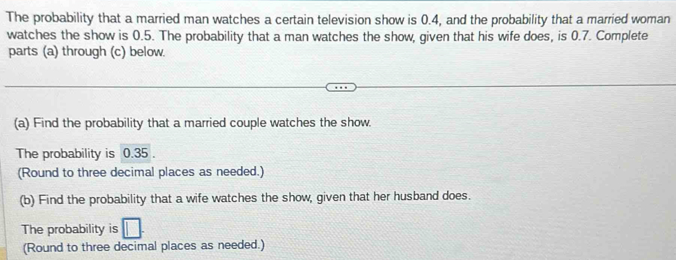 The probability that a married man watches a certain television show is 0.4, and the probability that a married woman 
watches the show is 0.5. The probability that a man watches the show, given that his wife does, is 0.7. Complete 
parts (a) through (c) below. 
(a) Find the probability that a married couple watches the show. 
The probability is 0.35. 
(Round to three decimal places as needed.) 
(b) Find the probability that a wife watches the show, given that her husband does. 
The probability is 
(Round to three decimal places as needed.)