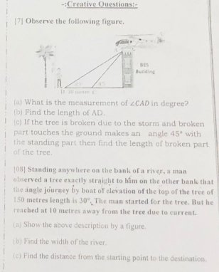 Creative Questions:- 
[7] Observe the following figure. 
(a) What is the measurement of ∠ CAD in degree? 
(b) Find the length of AD. 
(c) If the tree is broken due to the storm and broken 
part touches the ground makes an angle 45° with 
the standing part then find the length of broken part 
of the tree. 
[08] Standing anywhere on the bank of a river, a man 
observed a tree exactly straight to him on the other bank that 
the angle journey by boat of elevation of the top of the tree of
150 metres length is 30°. The man started for the tree. But he 
reached at 10 metres away from the tree due to current. 
(a) Show the above description by a figure. 
(b) Find the width of the river. 
(c) Find the distance from the starting point to the destination.