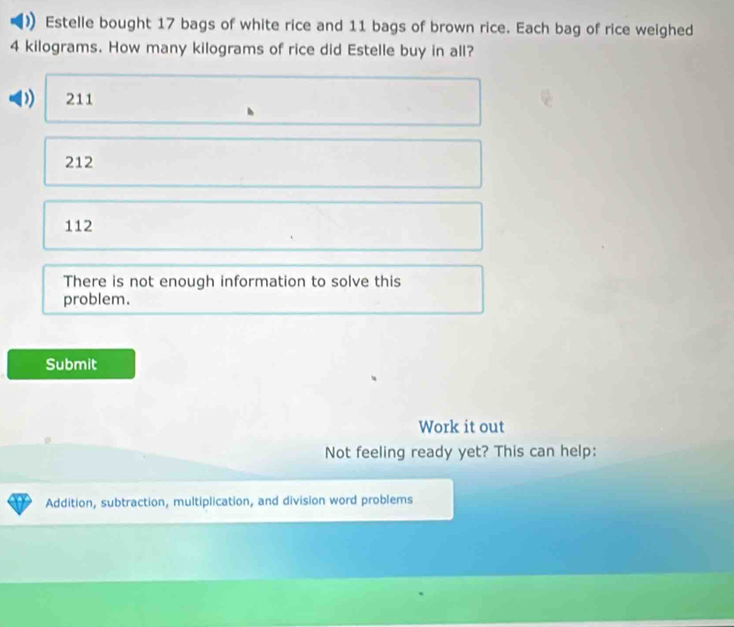 Estelle bought 17 bags of white rice and 11 bags of brown rice. Each bag of rice weighed
4 kilograms. How many kilograms of rice did Estelle buy in all?
)) 211
212
112
There is not enough information to solve this
problem.
Submit
Work it out
Not feeling ready yet? This can help:
Addition, subtraction, multiplication, and division word problems