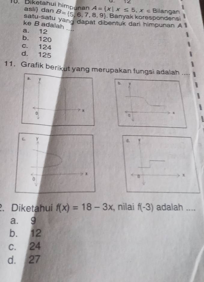 12
1
1. Diketahui himpunan A= x|x≤ 5,x∈ Bilangan
asli dan B= 5,6,7,8,9. Banyak korespondensi
_
satu-satu yang dapat dibentuk dari himpunan A
ke B adalah
a. 12
I
b. 120
c. 124
:
d. 125
11. Grafik berikut yang merupakan fungsi adalah ....
a. Y
0
x
2. Diketahui f(x)=18-3x , nilai f(-3) adalah ...
a. 9
b. 12
c. 24
d. 27