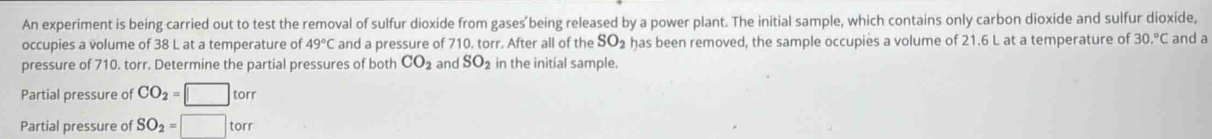 An experiment is being carried out to test the removal of sulfur dioxide from gases'being released by a power plant. The initial sample, which contains only carbon dioxide and sulfur dioxide, 
occupies a volume of 38 L at a temperature of 49°C and a pressure of 710. torr. After all of the SO_2 has been removed, the sample occupies a volume of 21.6 L at a temperature of 30.^circ C and a 
pressure of 710. torr. Determine the partial pressures of both CO_2 and SO_2 in the initial sample. 
Partial pressure of CO_2=□ torr
Partial pressure of SO_2=□ torr