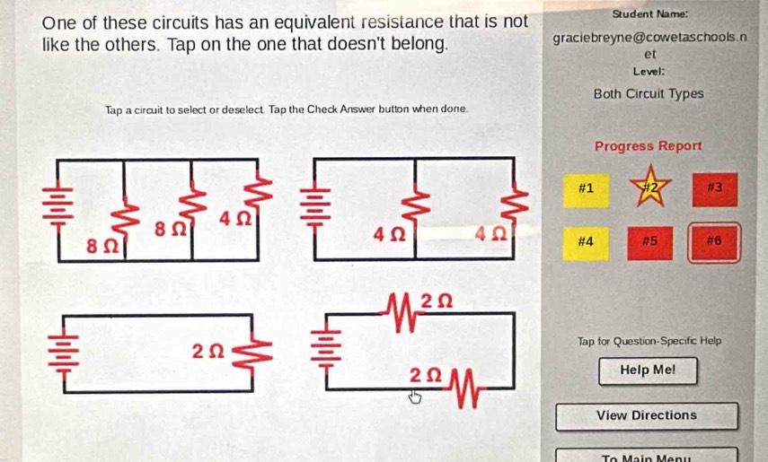 One of these circuits has an equivalent resistance that is not Student Name: 
like the others. Tap on the one that doesn't belong. graciebreyne@cowetaschools.n 
et 
Level: 
Both Circuit Types 
Tap a circuit to select or deselect. Tap the Check Answer button when done. 
Progress Report 
#1 #2 #3 
#4 #5 #6 
Tap for Question-Specific Help 
Help Me! 
View Directions 
To Main Menu