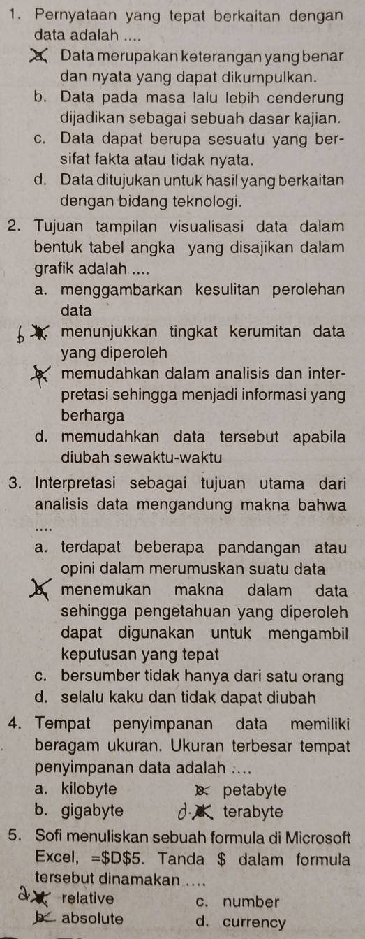 Pernyataan yang tepat berkaitan dengan
data adalah ....
Data merupakan keterangan yang benar
dan nyata yang dapat dikumpulkan.
b. Data pada masa lalu lebih cenderung
dijadikan sebagai sebuah dasar kajian.
c. Data dapat berupa sesuatu yang ber-
sifat fakta atau tidak nyata.
d. Data ditujukan untuk hasil yang berkaitan
dengan bidang teknologi.
2. Tujuan tampilan visualisasi data dalam
bentuk tabel angka yang disajikan dalam 
grafik adalah ....
a. menggambarkan kesulitan perolehan
data
menunjukkan tingkat kerumitan data
yang diperoleh
memudahkan dalam analisis dan inter-
pretasi sehingga menjadi informasi yang
berharga
d. memudahkan data tersebut apabila
diubah sewaktu-waktu
3. Interpretasi sebagai tujuan utama dari
analisis data mengandung makna bahwa
..
a. terdapat beberapa pandangan atau
opini dalam merumuskan suatu data
menemukan  makna dalam data
sehingga pengetahuan yang diperoleh 
dapat digunakan untuk mengambil 
keputusan yang tepat
c. bersumber tidak hanya dari satu orang
d. selalu kaku dan tidak dapat diubah
4. Tempat penyimpanan data memiliki
beragam ukuran. Ukuran terbesar tempat
penyimpanan data adalah ....
a. kilobyte petabyte
b. gigabyte d. terabyte
5. Sofi menuliskan sebuah formula di Microsoft
Excel, =$D$5. Tanda $ dalam formula
tersebut dinamakan ....
a a relative c. number
b. absolute d. currency