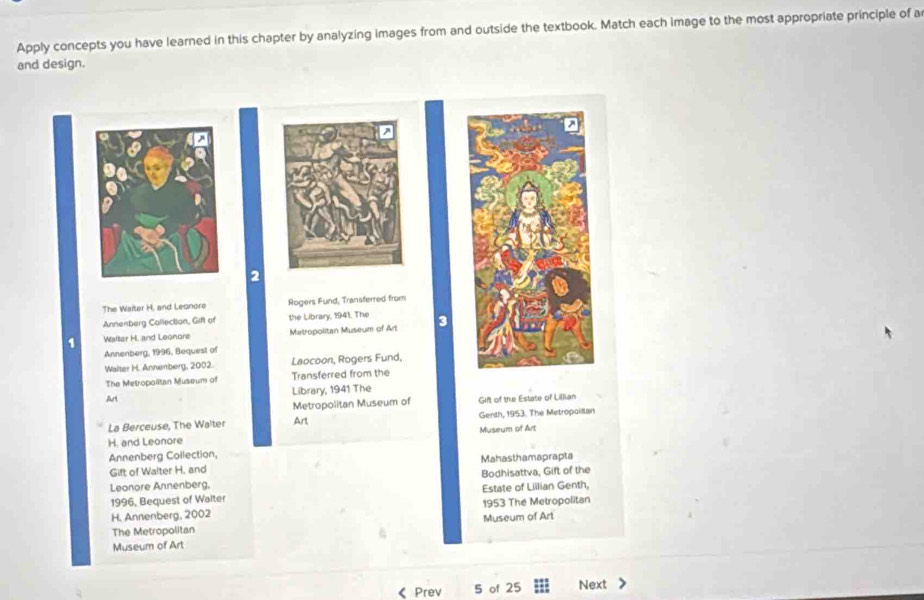 Apply concepts you have learned in this chapter by analyzing images from and outside the textbook. Match each image to the most appropriate principle of a 
and design. 
2 
The Waiter H, and Leonore Rogers Fund, Transferred from 
Annenberg Callection, Gif of the Library, 1941. The 
1 Walter H. and Leonore Metropolitan Museum of Art 3 
Annenberg, 1996, Bequest of 
Walter H. Annenberg, 2002. Laocoon, Rogers Fund, 
The Metropolitan Museum of Transferred from the 
Art Library, 1941 The 
Metropolitan Museum of Gift of the Estate of Lillian 
La Berceuse, The Walter Art Genth, 1953. The Metropoiltan 
H. and Leonore Museum of Art 
Annenberg Collection, 
Mahasthamaprapta 
Gift of Walter H. and 
Leonore Annenberg. Estate of Lillian Genth, Bodhisattva, Gift of the 
1996, Bequest of Walter 
H. Annenberg, 2002 1953 The Metropolitan 
The Metropolitan Museum of Art 
Museum of Art 
《 Prev 5 of 25 Next >