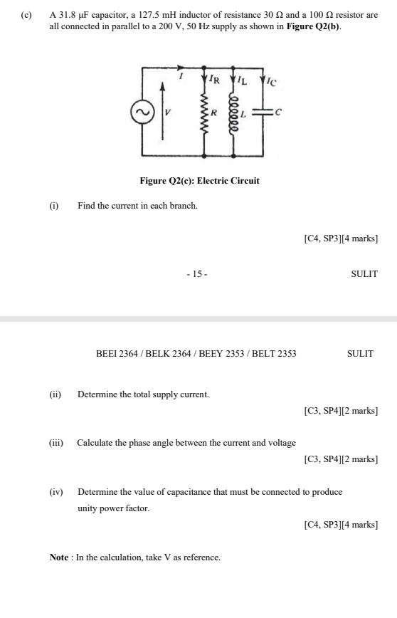 A 31.8 µF capacitor, a 127.5 mH inductor of resistance 30 Ω and a 100 Ω resistor are 
all connected in parallel to a 200 V, 50 Hz supply as shown in Figure Q2(b). 
Figure Q2(c) : Electric Circuit 
(i) Find the current in each branch.
[C4,SP3] [4 marks] 
- 15 - SULIT 
BEEI 2364 / BELK 2364 / BEEY 2353 / BELT 2353 SULIT 
(ii) Determine the total supply current.
[C3,SP4] [2 marks] 
(iii) Calculate the phase angle between the current and voltage
[C3,SP4] [2marks] 
(iv) Determine the value of capacitance that must be connected to produce 
unity power factor.
[C4,SP3] [4marks] 
Note : In the calculation, take V as reference.